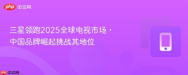 三星领跑2025全球电视市场，中国品牌崛起挑战其地位