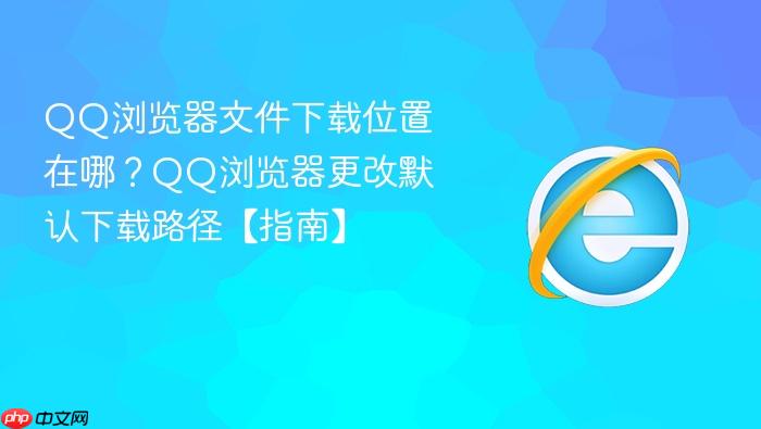 QQ浏览器文件下载位置在哪？QQ浏览器更改默认下载路径【指南】